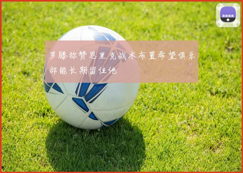 罗滕称赞恩里克战术布置希望俱乐部能长期留住他