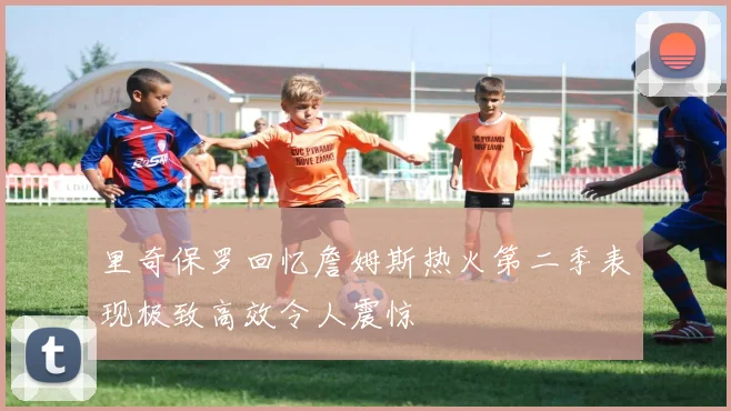 里奇保罗回忆詹姆斯热火第二季表现极致高效令人震惊