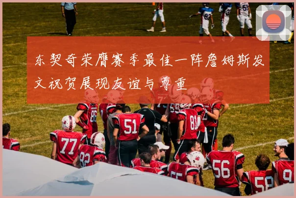 东契奇荣膺赛季最佳一阵詹姆斯发文祝贺展现友谊与尊重