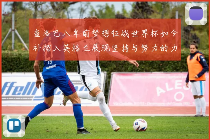 查洛巴八年前梦想征战世界杯如今补招入英格兰展现坚持与努力的力量