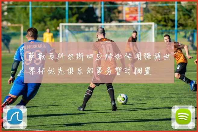 萨勒马科尔斯回应转会传闻强调世界杯优先俱乐部事务暂时搁置