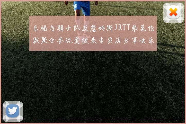 乐福与骑士队友詹姆斯JRTT弗莱伦敦聚会参观爱彼表专卖店分享快乐时光