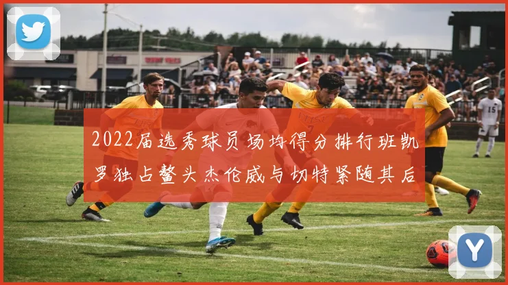 2022届选秀球员场均得分排行班凯罗独占鳌头杰伦威与切特紧随其后