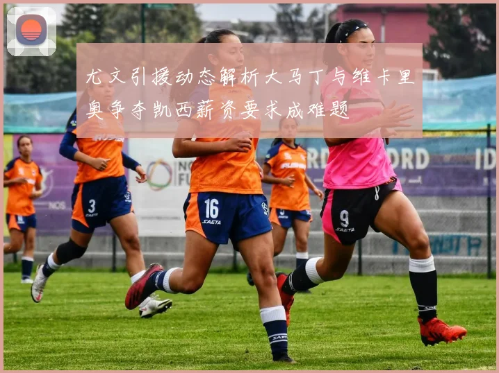 尤文引援动态解析大马丁与维卡里奥争夺凯西薪资要求成难题