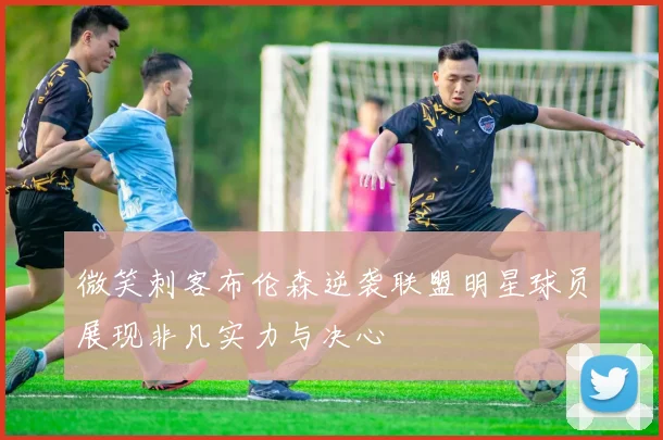 微笑刺客布伦森逆袭联盟明星球员展现非凡实力与决心