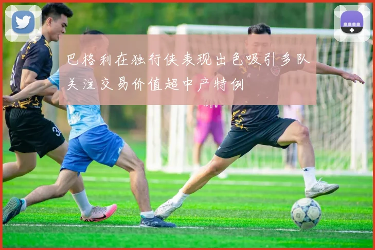 巴格利在独行侠表现出色吸引多队关注交易价值超中产特例