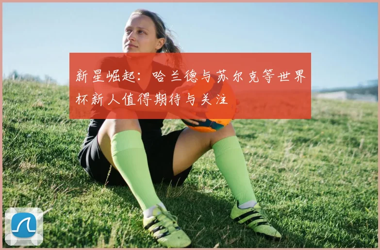新星崛起：哈兰德与苏尔克等世界杯新人值得期待与关注