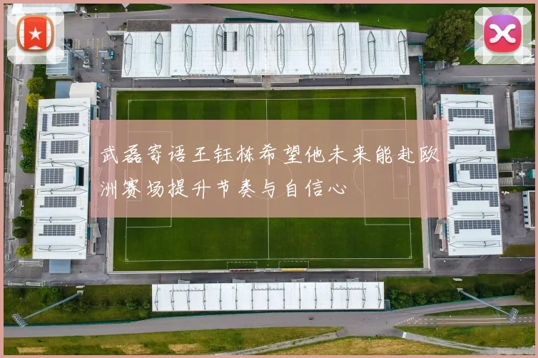 武磊寄语王钰栋希望他未来能赴欧洲赛场提升节奏与自信心